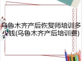 乌鲁木齐产后恢复师培训多少钱(乌鲁木齐产后培训费)