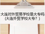 大连对外贸易学校是大专吗(大连外贸学校大专？)