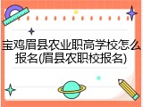 宝鸡眉县农业职高学校怎么报名(眉县农职校报名)