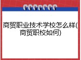 商贸职业技术学校怎么样(商贸职校如何)