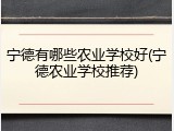 宁德有哪些农业学校好(宁德农业学校推荐)