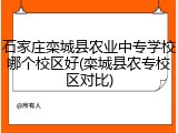 石家庄栾城县农业中专学校哪个校区好(栾城县农专校区对比)