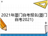 2021年厦门自考报名(厦门自考2021)