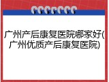 广州产后康复医院哪家好(广州优质产后康复医院)