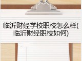 临沂财经学校职校怎么样(临沂财经职校如何)