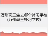 万州高三生去哪个补习学校(万州高三补习学校)