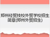 郑州经贸技校外贸学校招生简章(郑州外贸招生)