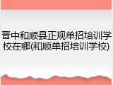 晋中和顺县正规单招培训学校在哪(和顺单招培训学校)