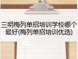 三明梅列单招培训学校哪个最好(梅列单招培训优选)