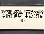 伊犁奎屯农业职高学校哪个专业好(伊犁奎屯农校好专业)