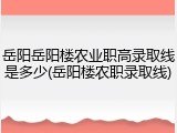 岳阳岳阳楼农业职高录取线是多少(岳阳楼农职录取线)