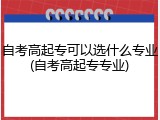 自考高起专可以选什么专业(自考高起专专业)