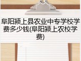 阜阳颍上县农业中专学校学费多少钱(阜阳颍上农校学费)