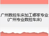 广州数控车床加工哪家专业(广州专业数控车床)