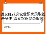 遵义红花岗农业职高录取线是多少(遵义农职高录取线)