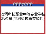 滨河科技职业中等专业学校怎么样(滨河科技职专如何)