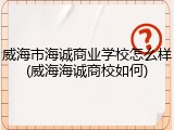 威海市海诚商业学校怎么样(威海海诚商校如何)
