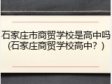 石家庄市商贸学校是高中吗(石家庄商贸学校高中？)