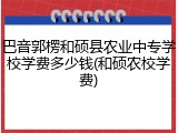 巴音郭楞和硕县农业中专学校学费多少钱(和硕农校学费)