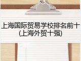 上海国际贸易学校排名前十(上海外贸十强)