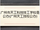 广州市天工科技技工学校是公办(广州天工技校公办)