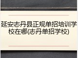 延安志丹县正规单招培训学校在哪(志丹单招学校)