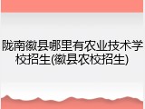 陇南徽县哪里有农业技术学校招生(徽县农校招生)