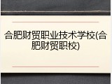 合肥财贸职业技术学校(合肥财贸职校)
