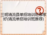 三明清流县单招培训班哪家好(清流单招培训班推荐)