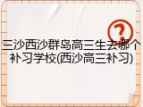 三沙西沙群岛高三生去哪个补习学校(西沙高三补习)