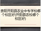 贵阳开阳县农业中专学校哪个校区好(开阳县农校哪个校区好)