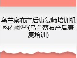 乌兰察布产后康复师培训机构有哪些(乌兰察布产后康复培训)