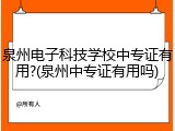 泉州电子科技学校中专证有用?(泉州中专证有用吗)