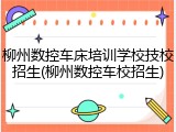柳州数控车床培训学校技校招生(柳州数控车校招生)