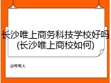 长沙唯上商务科技学校好吗(长沙唯上商校如何)