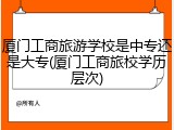 厦门工商旅游学校是中专还是大专(厦门工商旅校学历层次)