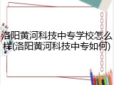 洛阳黄河科技中专学校怎么样(洛阳黄河科技中专如何)