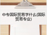 中专国际贸易学什么(国际贸易专业)