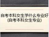 自考本科女生学什么专业好(自考本科女生专业)