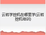 云岩学挖机在哪里学(云岩挖机培训)