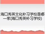 海口秀英文化补习学校是哪一家(海口秀英补习学校)