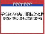 学校经济师培训职校怎么样啊(职校经济师培训如何)