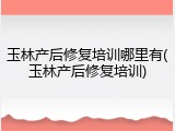 玉林产后修复培训哪里有(玉林产后修复培训)