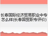 长春国际经济贸易职业中专怎么样(长春国贸职专评价)