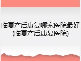 临夏产后康复哪家医院最好(临夏产后康复医院)
