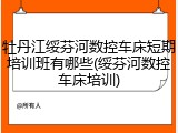 牡丹江绥芬河数控车床短期培训班有哪些(绥芬河数控车床培训)