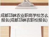 成都邛崃农业职高学校怎么报名(成都邛崃农职校报名)