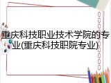 重庆科技职业技术学院的专业(重庆科技职院专业)