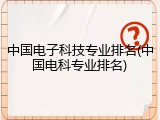 中国电子科技专业排名(中国电科专业排名)