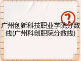 广州创新科技职业学院分数线(广州科创职院分数线)